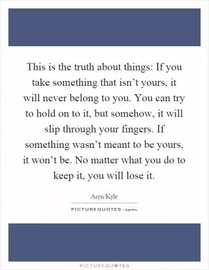 This is the truth about things: If you take something that isn’t yours, it will never belong to you. You can try to hold on to it, but somehow, it will slip through your fingers. If something wasn’t meant to be yours, it won’t be. No matter what you do to keep it, you will lose it Picture Quote #1