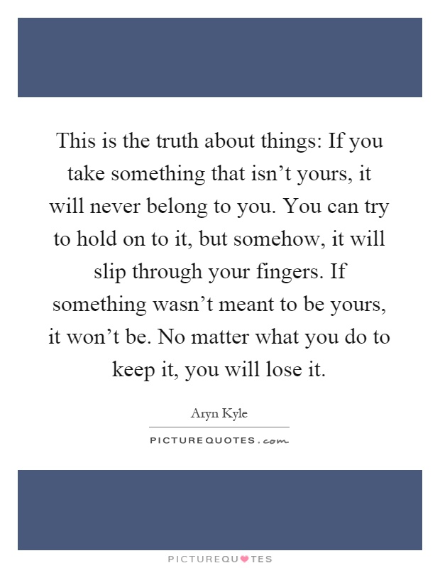 This is the truth about things: If you take something that isn't yours, it will never belong to you. You can try to hold on to it, but somehow, it will slip through your fingers. If something wasn't meant to be yours, it won't be. No matter what you do to keep it, you will lose it Picture Quote #1