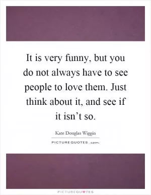 It is very funny, but you do not always have to see people to love them. Just think about it, and see if it isn’t so Picture Quote #1