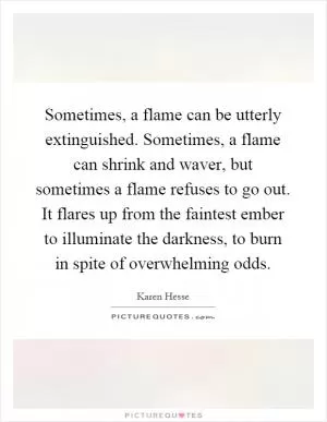 Sometimes, a flame can be utterly extinguished. Sometimes, a flame can shrink and waver, but sometimes a flame refuses to go out. It flares up from the faintest ember to illuminate the darkness, to burn in spite of overwhelming odds Picture Quote #1