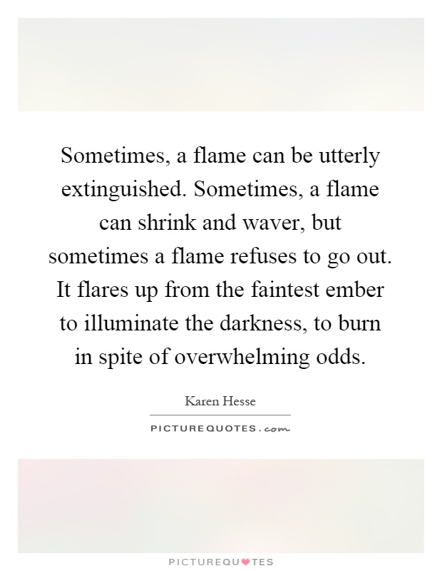 Sometimes, a flame can be utterly extinguished. Sometimes, a flame can shrink and waver, but sometimes a flame refuses to go out. It flares up from the faintest ember to illuminate the darkness, to burn in spite of overwhelming odds Picture Quote #1