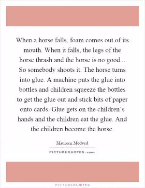 When a horse falls, foam comes out of its mouth. When it falls, the legs of the horse thrash and the horse is no good... So somebody shoots it. The horse turns into glue. A machine puts the glue into bottles and children squeeze the bottles to get the glue out and stick bits of paper onto cards. Glue gets on the children’s hands and the children eat the glue. And the children become the horse Picture Quote #1