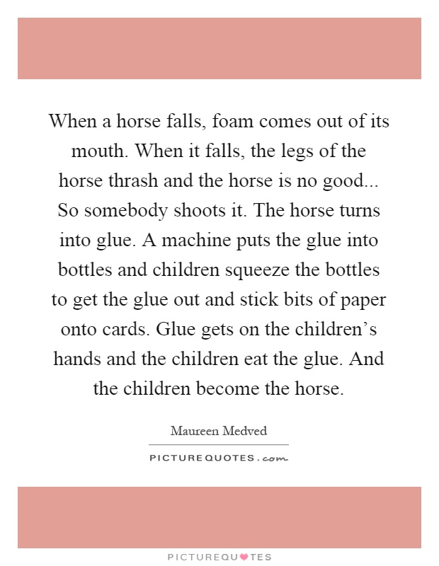 When a horse falls, foam comes out of its mouth. When it falls, the legs of the horse thrash and the horse is no good... So somebody shoots it. The horse turns into glue. A machine puts the glue into bottles and children squeeze the bottles to get the glue out and stick bits of paper onto cards. Glue gets on the children's hands and the children eat the glue. And the children become the horse Picture Quote #1
