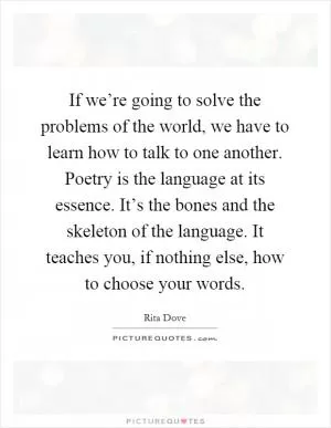 If we’re going to solve the problems of the world, we have to learn how to talk to one another. Poetry is the language at its essence. It’s the bones and the skeleton of the language. It teaches you, if nothing else, how to choose your words Picture Quote #1
