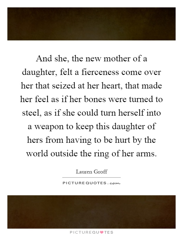 And she, the new mother of a daughter, felt a fierceness come over her that seized at her heart, that made her feel as if her bones were turned to steel, as if she could turn herself into a weapon to keep this daughter of hers from having to be hurt by the world outside the ring of her arms Picture Quote #1