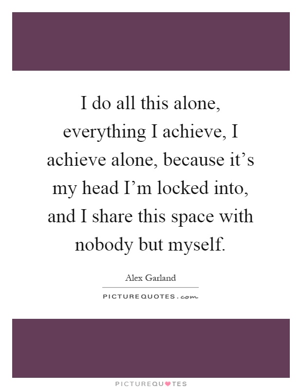 I do all this alone, everything I achieve, I achieve alone, because it's my head I'm locked into, and I share this space with nobody but myself Picture Quote #1