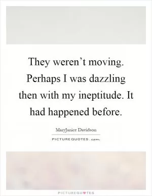 They weren’t moving. Perhaps I was dazzling then with my ineptitude. It had happened before Picture Quote #1