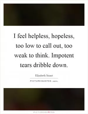 I feel helpless, hopeless, too low to call out, too weak to think. Impotent tears dribble down Picture Quote #1