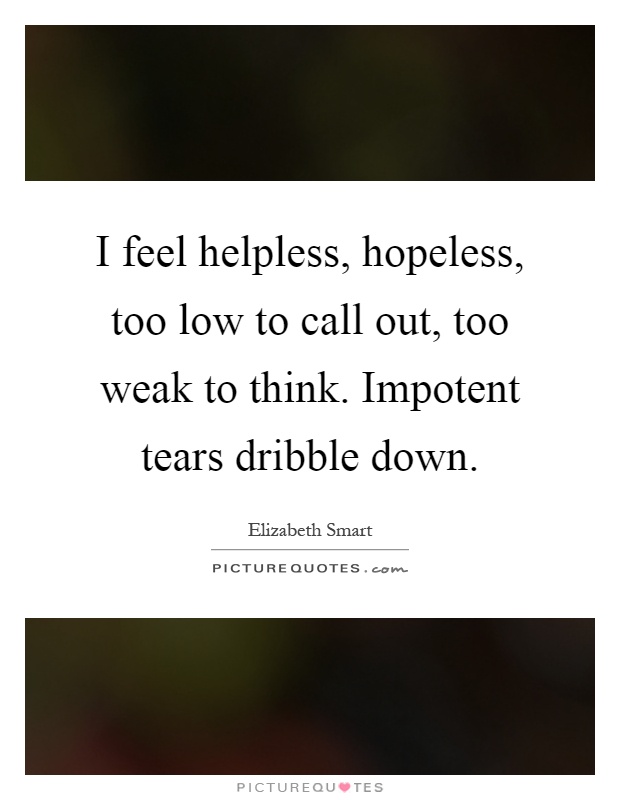 I feel helpless, hopeless, too low to call out, too weak to think. Impotent tears dribble down Picture Quote #1
