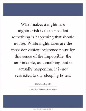What makes a nightmare nightmarish is the sense that something is happening that should not be. While nightmares are the most convenient reference point for this sense of the impossible, the unthinkable, as something that is actually happening, it is not restricted to our sleeping hours Picture Quote #1