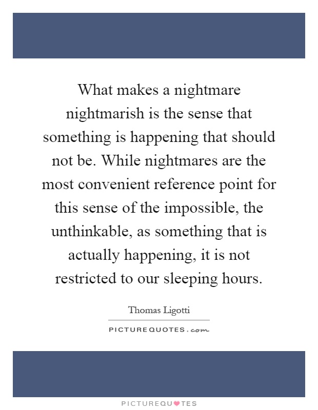 What makes a nightmare nightmarish is the sense that something is happening that should not be. While nightmares are the most convenient reference point for this sense of the impossible, the unthinkable, as something that is actually happening, it is not restricted to our sleeping hours Picture Quote #1