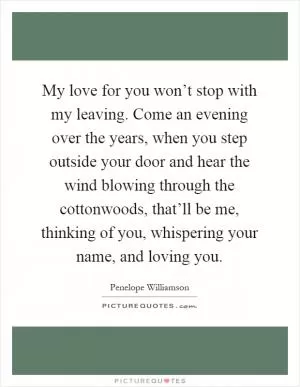 My love for you won’t stop with my leaving. Come an evening over the years, when you step outside your door and hear the wind blowing through the cottonwoods, that’ll be me, thinking of you, whispering your name, and loving you Picture Quote #1