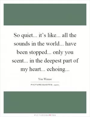 So quiet... it’s like... all the sounds in the world... have been stopped... only you scent... in the deepest part of my heart... echoing Picture Quote #1