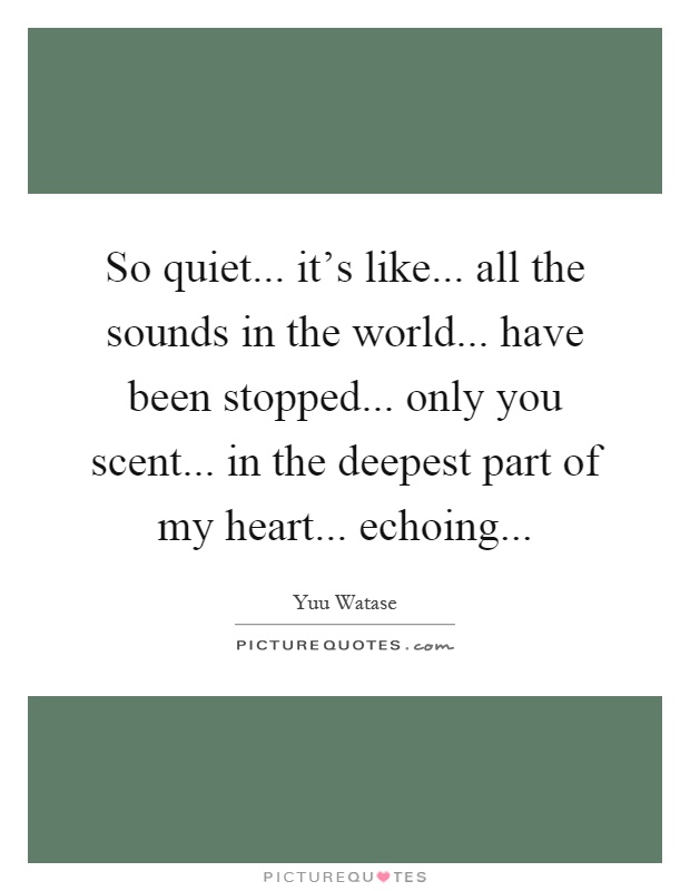 So quiet... it's like... all the sounds in the world... have been stopped... only you scent... in the deepest part of my heart... echoing Picture Quote #1