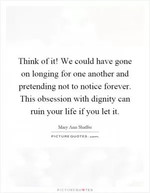 Think of it! We could have gone on longing for one another and pretending not to notice forever. This obsession with dignity can ruin your life if you let it Picture Quote #1