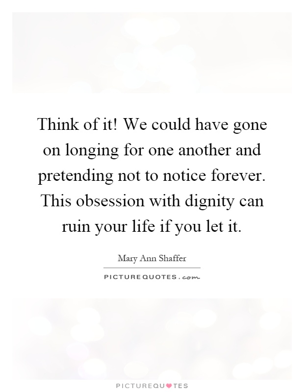 Think of it! We could have gone on longing for one another and pretending not to notice forever. This obsession with dignity can ruin your life if you let it Picture Quote #1