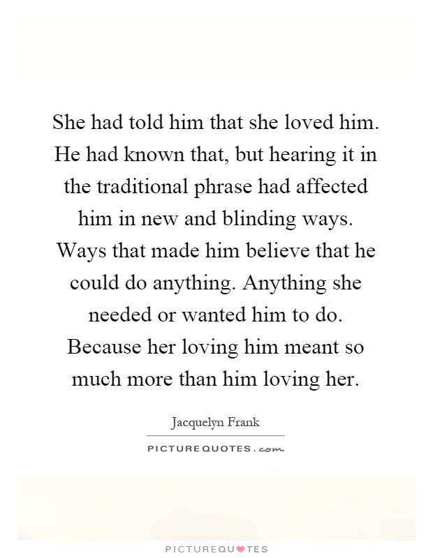 She had told him that she loved him. He had known that, but hearing it in the traditional phrase had affected him in new and blinding ways. Ways that made him believe that he could do anything. Anything she needed or wanted him to do. Because her loving him meant so much more than him loving her Picture Quote #1