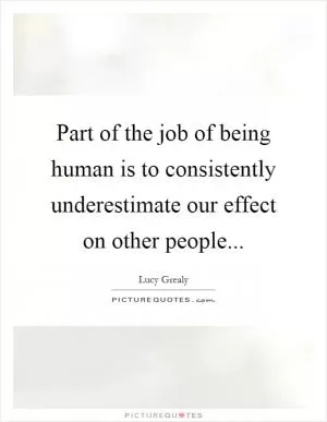 Part of the job of being human is to consistently underestimate our effect on other people Picture Quote #1