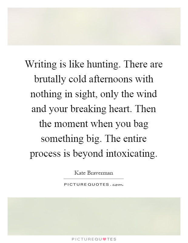 Writing is like hunting. There are brutally cold afternoons with nothing in sight, only the wind and your breaking heart. Then the moment when you bag something big. The entire process is beyond intoxicating Picture Quote #1