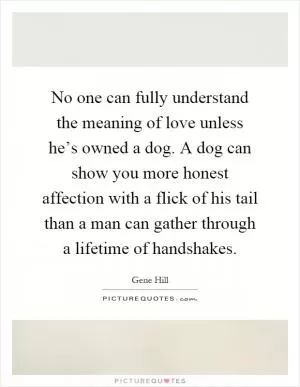 No one can fully understand the meaning of love unless he’s owned a dog. A dog can show you more honest affection with a flick of his tail than a man can gather through a lifetime of handshakes Picture Quote #1
