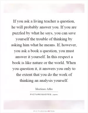 If you ask a living teacher a question, he will probably answer you. If you are puzzled by what he says, you can save yourself the trouble of thinking by asking him what he means. If, however, you ask a book a question, you must answer it yourself. In this respect a book is like nature or the world. When you question it, it answers you only to the extent that you do the work of thinking an analysis yourself Picture Quote #1