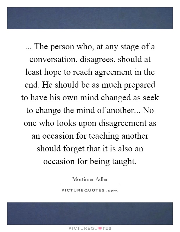 ... The person who, at any stage of a conversation, disagrees, should at least hope to reach agreement in the end. He should be as much prepared to have his own mind changed as seek to change the mind of another... No one who looks upon disagreement as an occasion for teaching another should forget that it is also an occasion for being taught Picture Quote #1