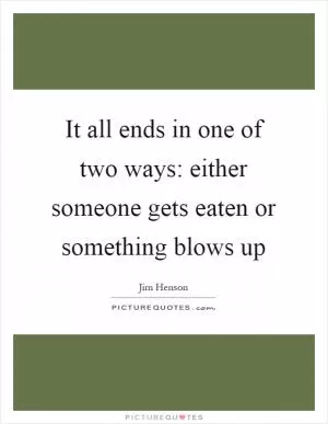 It all ends in one of two ways: either someone gets eaten or something blows up Picture Quote #1