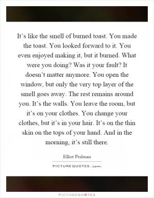 It’s like the smell of burned toast. You made the toast. You looked forward to it. You even enjoyed making it, but it burned. What were you doing? Was it your fault? It doesn’t matter anymore. You open the window, but only the very top layer of the smell goes away. The rest remains around you. It’s the walls. You leave the room, but it’s on your clothes. You change your clothes, but it’s in your hair. It’s on the thin skin on the tops of your hand. And in the morning, it’s still there Picture Quote #1