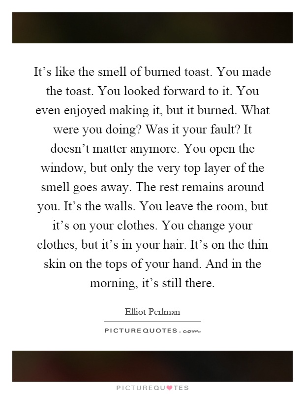 It's like the smell of burned toast. You made the toast. You looked forward to it. You even enjoyed making it, but it burned. What were you doing? Was it your fault? It doesn't matter anymore. You open the window, but only the very top layer of the smell goes away. The rest remains around you. It's the walls. You leave the room, but it's on your clothes. You change your clothes, but it's in your hair. It's on the thin skin on the tops of your hand. And in the morning, it's still there Picture Quote #1