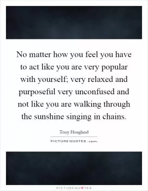 No matter how you feel you have to act like you are very popular with yourself; very relaxed and purposeful very unconfused and not like you are walking through the sunshine singing in chains Picture Quote #1