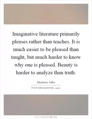 Imaginative literature primarily pleases rather than teaches. It is much easier to be pleased than taught, but much harder to know why one is pleased. Beauty is harder to analyze than truth Picture Quote #1