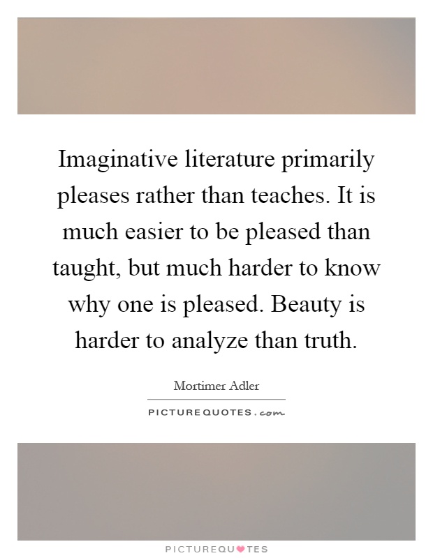 Imaginative literature primarily pleases rather than teaches. It is much easier to be pleased than taught, but much harder to know why one is pleased. Beauty is harder to analyze than truth Picture Quote #1