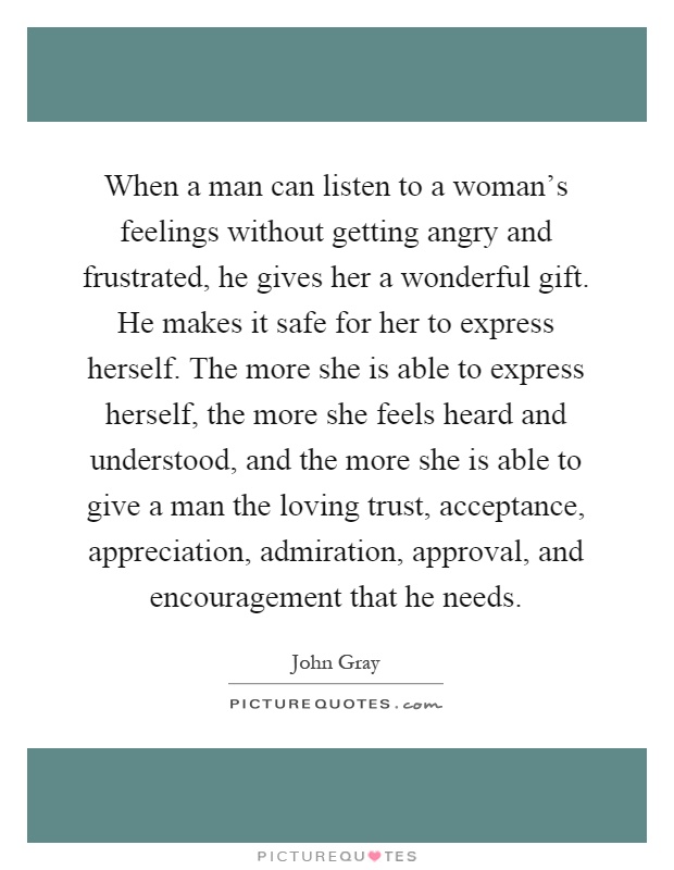 When a man can listen to a woman's feelings without getting angry and frustrated, he gives her a wonderful gift. He makes it safe for her to express herself. The more she is able to express herself, the more she feels heard and understood, and the more she is able to give a man the loving trust, acceptance, appreciation, admiration, approval, and encouragement that he needs Picture Quote #1