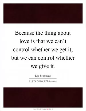Because the thing about love is that we can’t control whether we get it, but we can control whether we give it Picture Quote #1