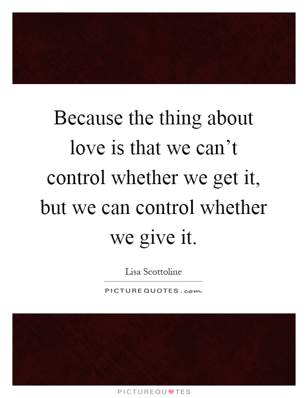 Because the thing about love is that we can't control whether we get it, but we can control whether we give it Picture Quote #1