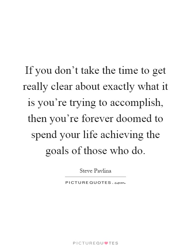 If you don't take the time to get really clear about exactly what it is you're trying to accomplish, then you're forever doomed to spend your life achieving the goals of those who do Picture Quote #1