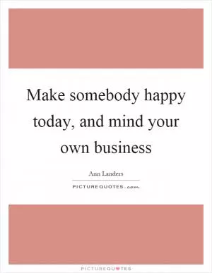 Make somebody happy today, and mind your own business Picture Quote #1