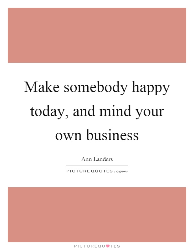 Make somebody happy today, and mind your own business Picture Quote #1