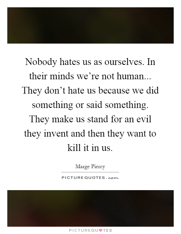 Nobody hates us as ourselves. In their minds we're not human... They don't hate us because we did something or said something. They make us stand for an evil they invent and then they want to kill it in us Picture Quote #1
