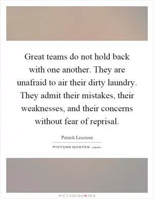 Great teams do not hold back with one another. They are unafraid to air their dirty laundry. They admit their mistakes, their weaknesses, and their concerns without fear of reprisal Picture Quote #1