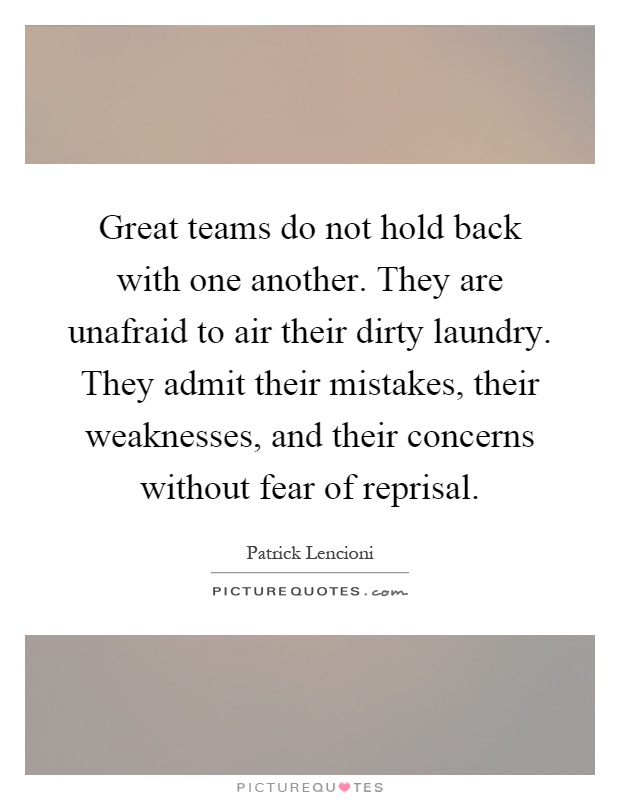 Great teams do not hold back with one another. They are unafraid to air their dirty laundry. They admit their mistakes, their weaknesses, and their concerns without fear of reprisal Picture Quote #1