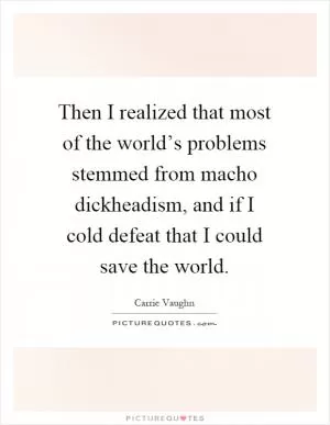 Then I realized that most of the world’s problems stemmed from macho dickheadism, and if I cold defeat that I could save the world Picture Quote #1