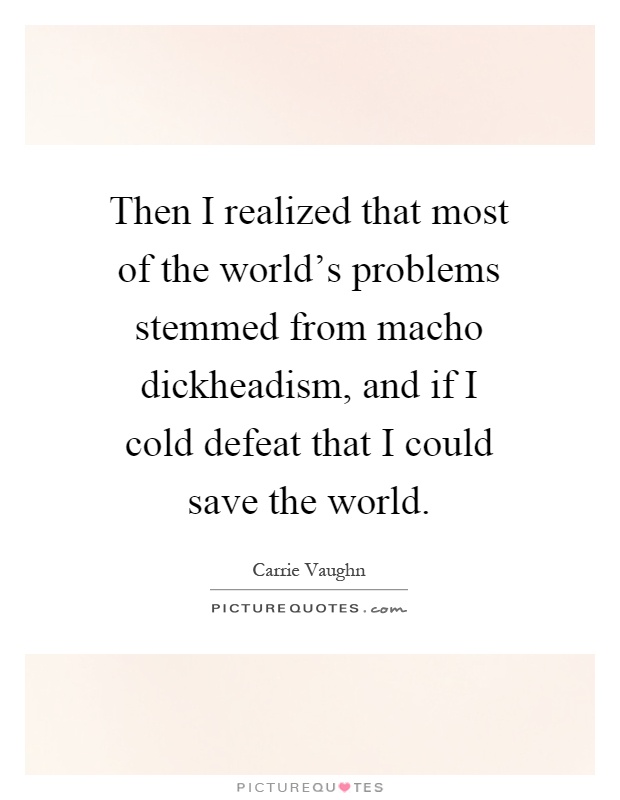 Then I realized that most of the world's problems stemmed from macho dickheadism, and if I cold defeat that I could save the world Picture Quote #1
