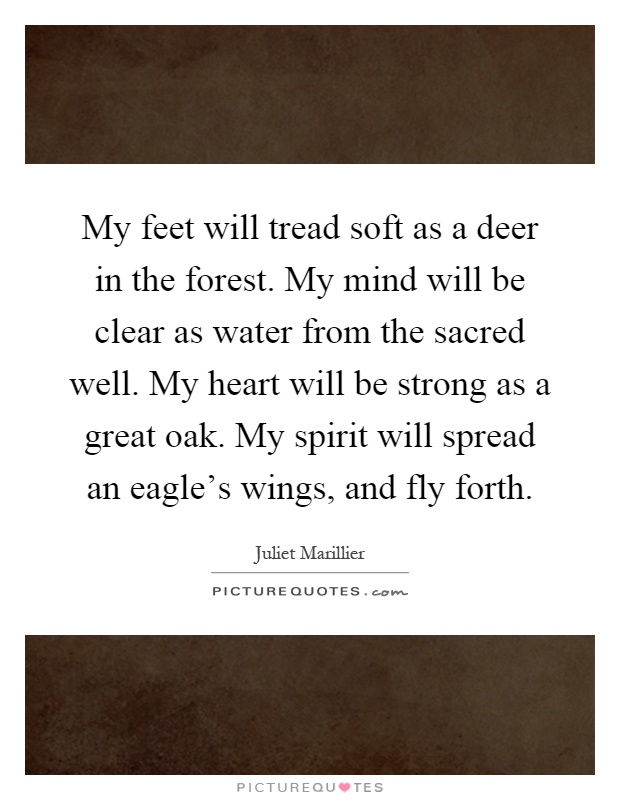 My feet will tread soft as a deer in the forest. My mind will be clear as water from the sacred well. My heart will be strong as a great oak. My spirit will spread an eagle's wings, and fly forth Picture Quote #1