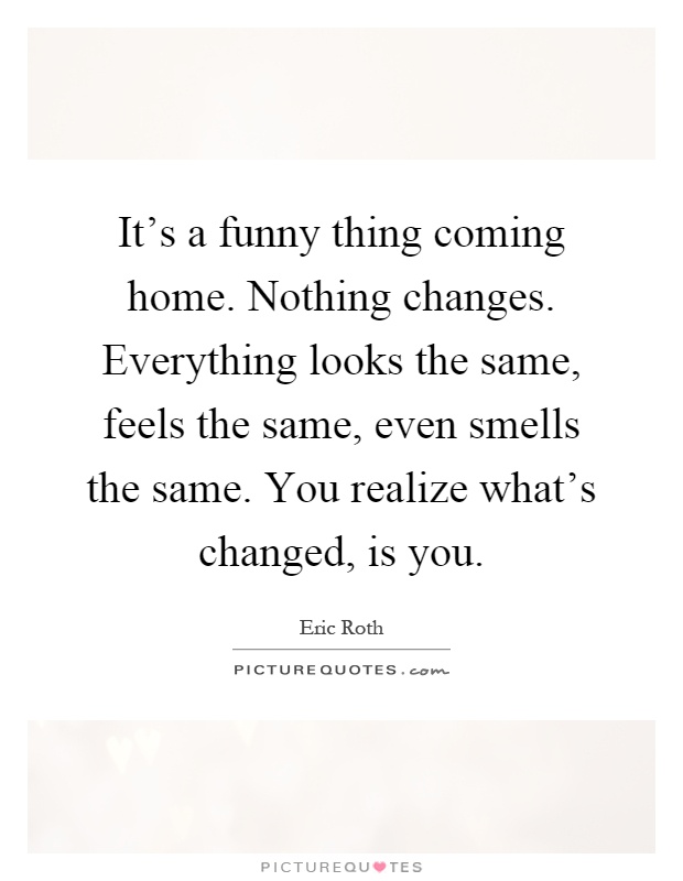 It's a funny thing coming home. Nothing changes. Everything looks the same, feels the same, even smells the same. You realize what's changed, is you Picture Quote #1