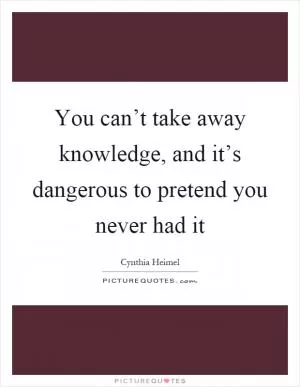 You can’t take away knowledge, and it’s dangerous to pretend you never had it Picture Quote #1