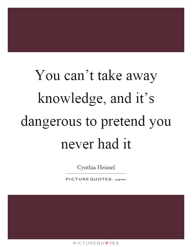 You can't take away knowledge, and it's dangerous to pretend you never had it Picture Quote #1