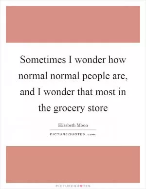 Sometimes I wonder how normal normal people are, and I wonder that most in the grocery store Picture Quote #1