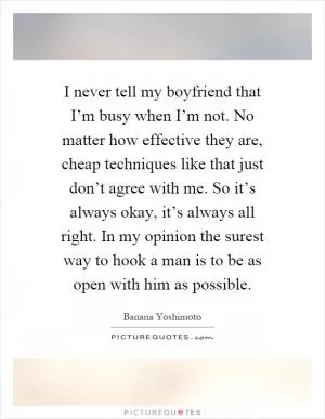 I never tell my boyfriend that I’m busy when I’m not. No matter how effective they are, cheap techniques like that just don’t agree with me. So it’s always okay, it’s always all right. In my opinion the surest way to hook a man is to be as open with him as possible Picture Quote #1