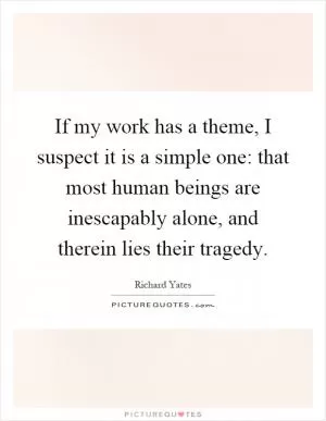 If my work has a theme, I suspect it is a simple one: that most human beings are inescapably alone, and therein lies their tragedy Picture Quote #1